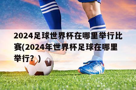 2024足球世界杯在哪里举行比赛(2024年世界杯足球在哪里举行？)